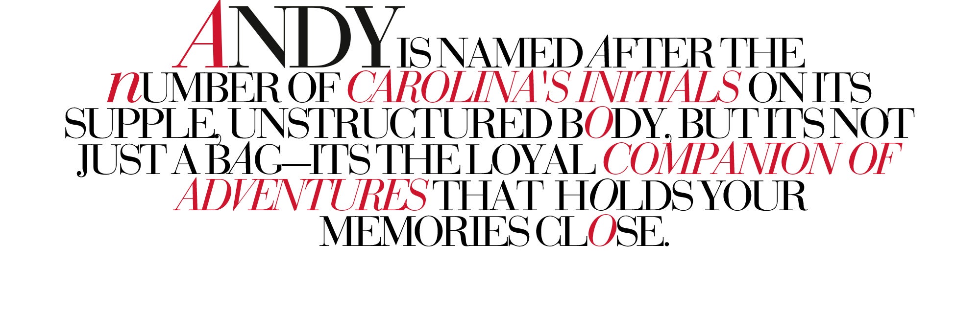 ANDY IS NAMED AFTER THE NUMBER OF CAROLINA'S INITIALS ON ITS SUPPLE, UNSTRUCTURED BODY, BUT IT'S NOT JUST A BAG—IT'S THE LOYAL COMPANION OF ADVENTURES THAT HOLDS YOUR MEMORIES CLOSE.